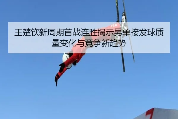 王楚钦新周期首战连胜揭示男单接发球质量变化与竞争新趋势 | SHABASPORTS